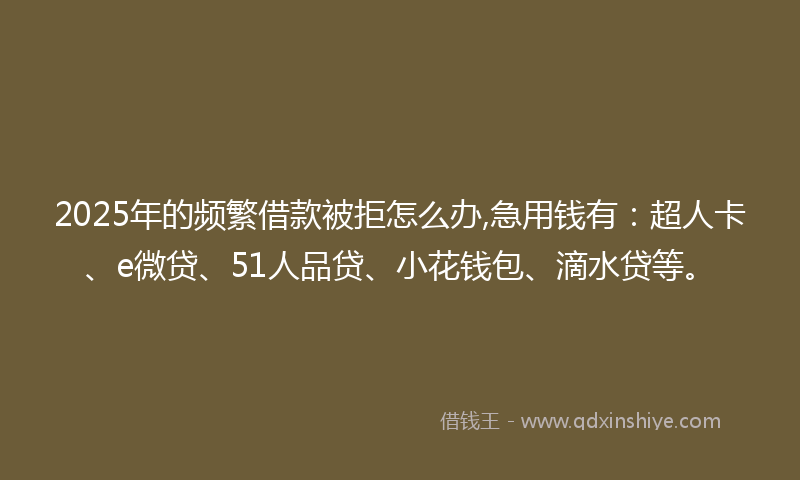 2025年的频繁借款被拒怎么办,急用钱有：超人卡、e微贷、51人品贷、小花钱包、滴水贷等。