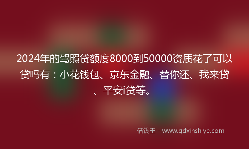 2024年的驾照贷额度8000到50000资质花了可以贷吗有：小花钱包、京东金融、替你还、我来贷、平安i贷等。