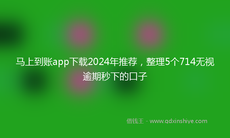 马上到账app下载2024年推荐，整理5个714无视逾期秒下的口子
