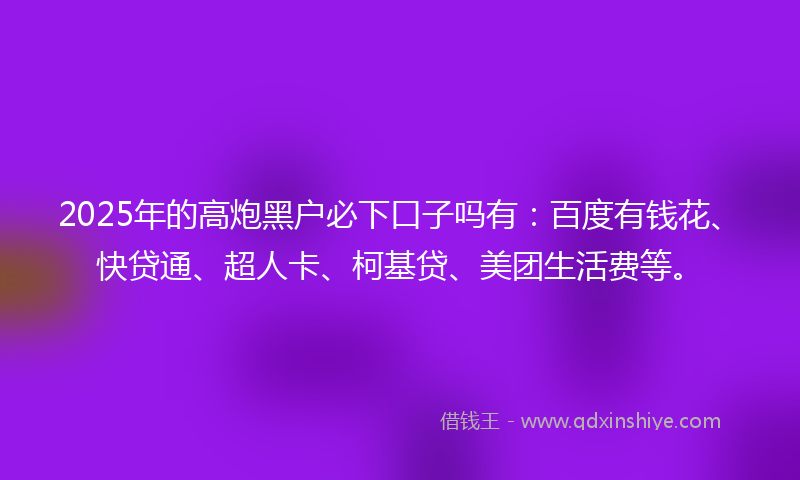 2025年的高炮黑户必下口子吗有：百度有钱花、快贷通、超人卡、柯基贷、美团生活费等。