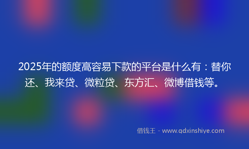 2025年的额度高容易下款的平台是什么有：替你还、我来贷、微粒贷、东方汇、微博借钱等。