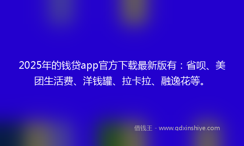 2025年的钱贷app官方下载最新版有：省呗、美团生活费、洋钱罐、拉卡拉、融逸花等。