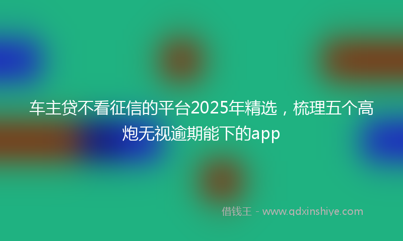 车主贷不看征信的平台2025年精选，梳理五个高炮无视逾期能下的app