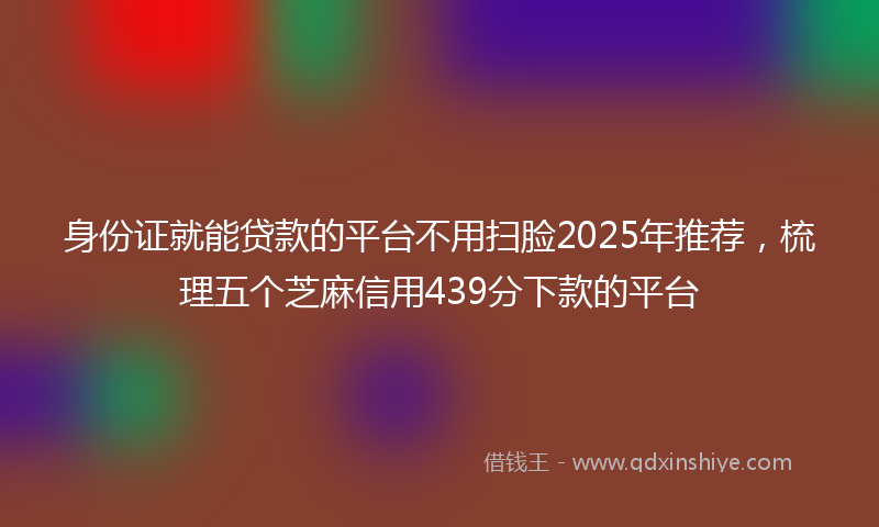 身份证就能贷款的平台不用扫脸2025年推荐，梳理五个芝麻信用439分下款的平台
