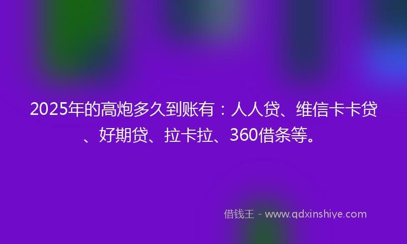 2025年的高炮多久到账有：人人贷、维信卡卡贷、好期贷、拉卡拉、360借条等。