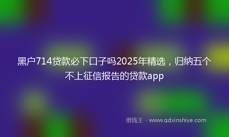 黑户714贷款必下口子吗2025年精选，归纳五个不上征信报告的贷款app