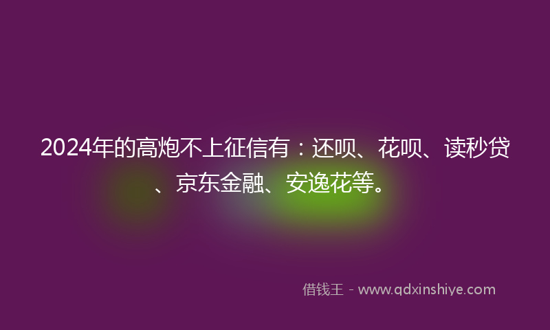 2024年的高炮不上征信有：还呗、花呗、读秒贷、京东金融、安逸花等。