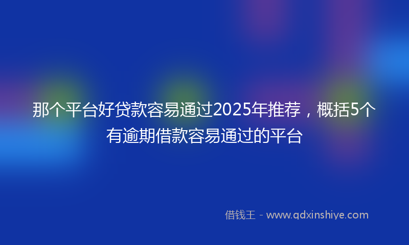 那个平台好贷款容易通过2025年推荐，概括5个有逾期借款容易通过的平台