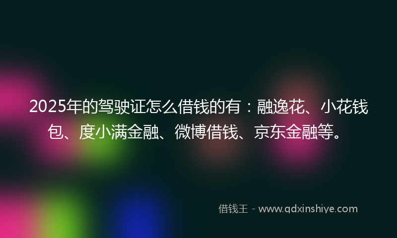 2025年的驾驶证怎么借钱的有：融逸花、小花钱包、度小满金融、微博借钱、京东金融等。