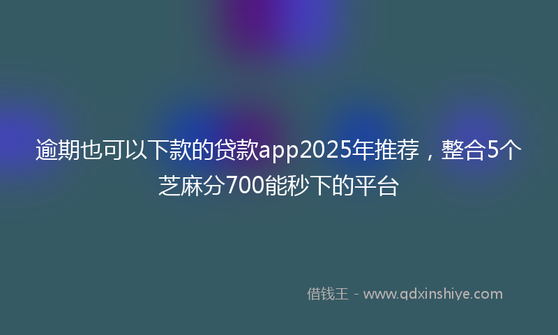 逾期也可以下款的贷款app2025年推荐，整合5个芝麻分700能秒下的平台