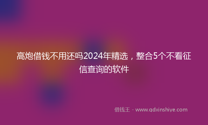 高炮借钱不用还吗2024年精选，整合5个不看征信查询的软件