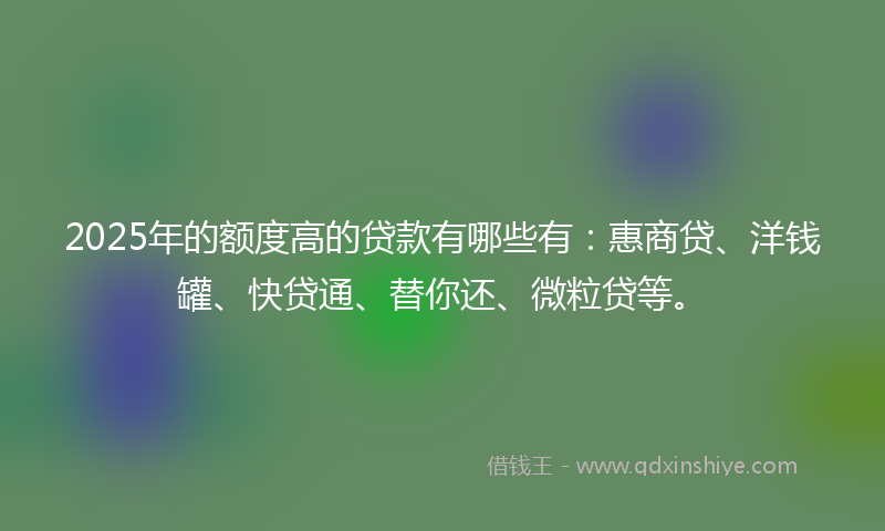 2025年的额度高的贷款有哪些有：惠商贷、洋钱罐、快贷通、替你还、微粒贷等。