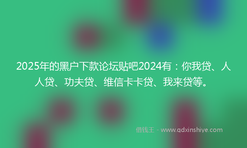 2025年的黑户下款论坛贴吧2024有：你我贷、人人贷、功夫贷、维信卡卡贷、我来贷等。