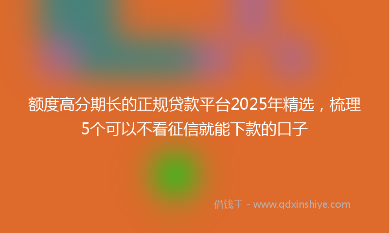 额度高分期长的正规贷款平台2025年精选，梳理5个可以不看征信就能下款的口子
