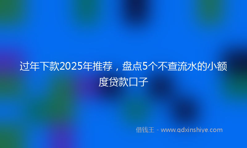 过年下款2025年推荐，盘点5个不查流水的小额度贷款口子