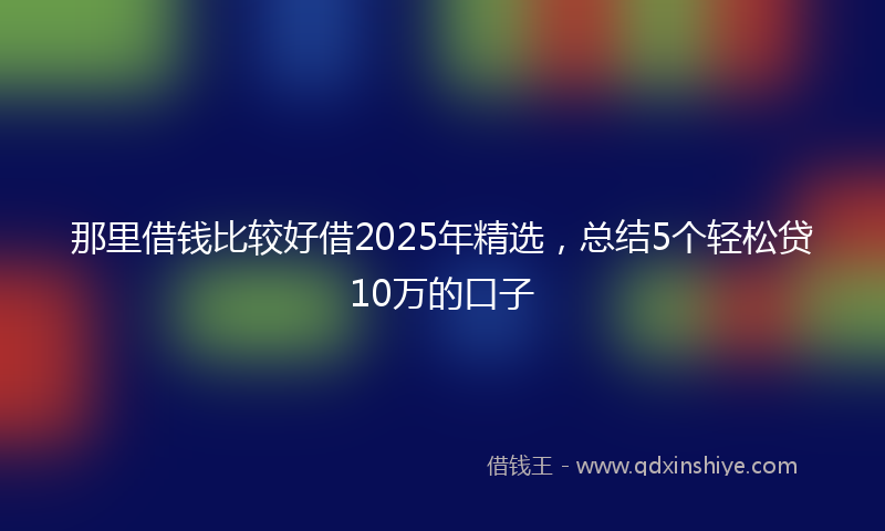 那里借钱比较好借2025年精选，总结5个轻松贷10万的口子