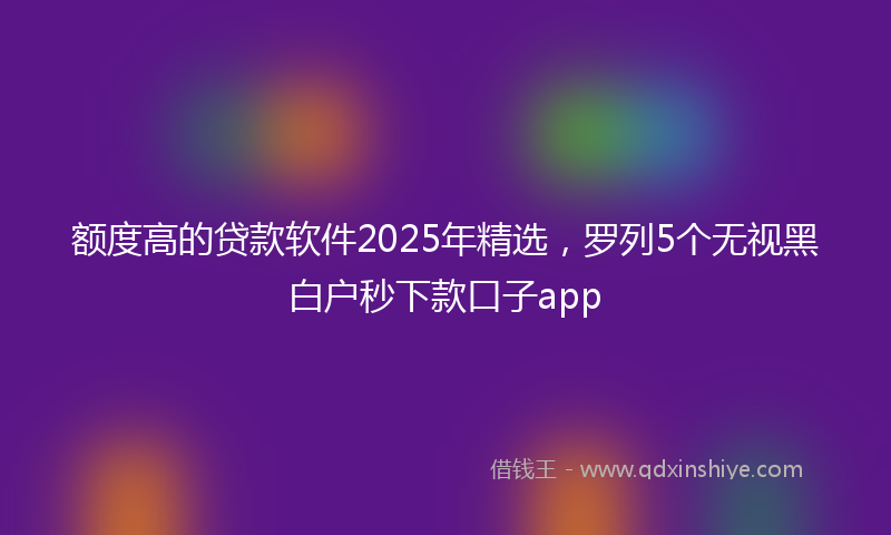 额度高的贷款软件2025年精选，罗列5个无视黑白户秒下款口子app
