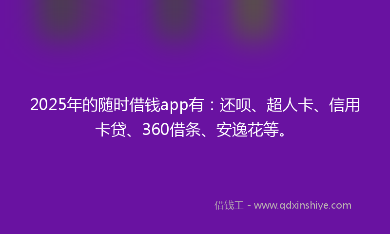2025年的随时借钱app有：还呗、超人卡、信用卡贷、360借条、安逸花等。