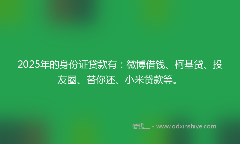 2025年的身份证贷款有：微博借钱、柯基贷、投友圈、替你还、小米贷款等。