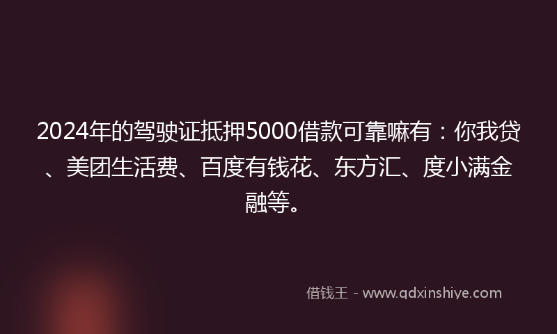 2024年的驾驶证抵押5000借款可靠嘛有：你我贷、美团生活费、百度有钱花、东方汇、度小满金融等。