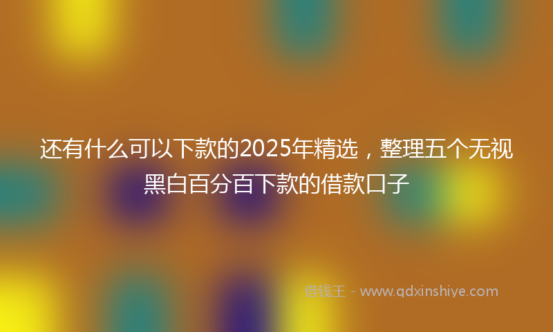 还有什么可以下款的2025年精选，整理五个无视黑白百分百下款的借款口子