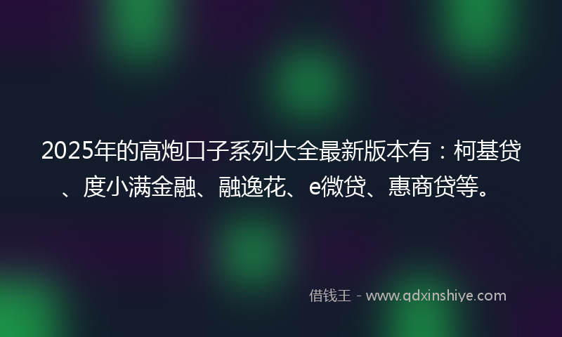 2025年的高炮口子系列大全最新版本有：柯基贷、度小满金融、融逸花、e微贷、惠商贷等。