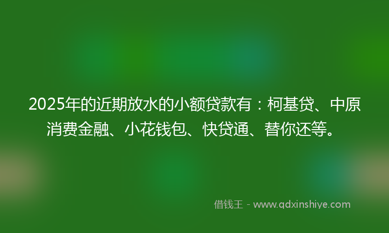 2025年的近期放水的小额贷款有：柯基贷、中原消费金融、小花钱包、快贷通、替你还等。