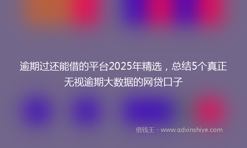 逾期过还能借的平台2025年精选，总结5个真正无视逾期大数据的网贷口子