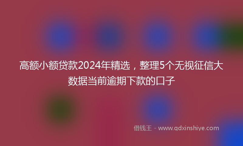 高额小额贷款2024年精选，整理5个无视征信大数据当前逾期下款的口子