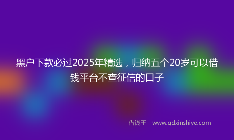 黑户下款必过2025年精选，归纳五个20岁可以借钱平台不查征信的口子