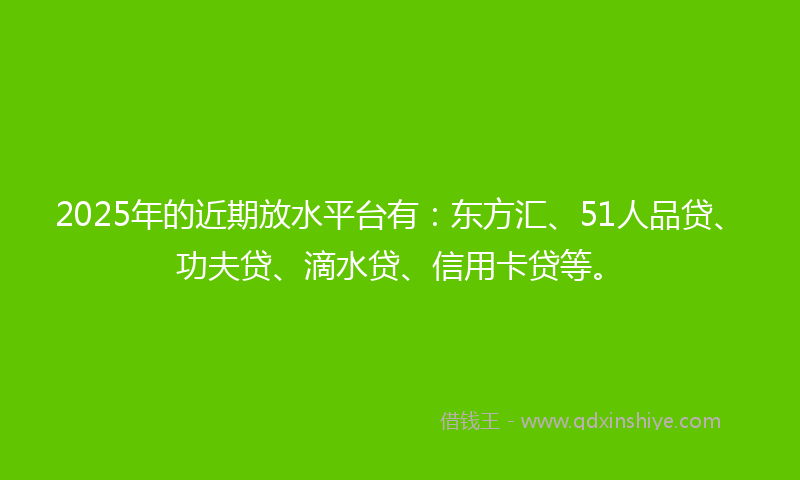2025年的近期放水平台有：东方汇、51人品贷、功夫贷、滴水贷、信用卡贷等。