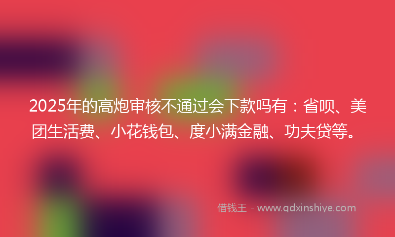 2025年的高炮审核不通过会下款吗有：省呗、美团生活费、小花钱包、度小满金融、功夫贷等。