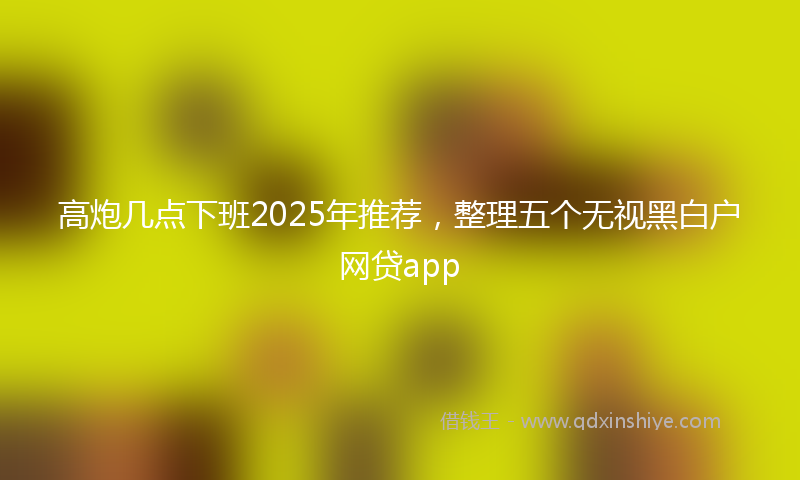 高炮几点下班2025年推荐，整理五个无视黑白户网贷app