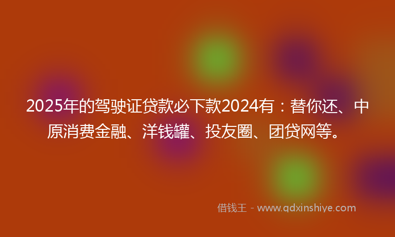 2025年的驾驶证贷款必下款2024有：替你还、中原消费金融、洋钱罐、投友圈、团贷网等。