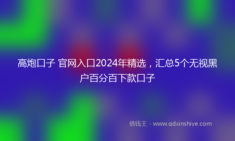 高炮口子 官网入口2024年精选，汇总5个无视黑户百分百下款口子