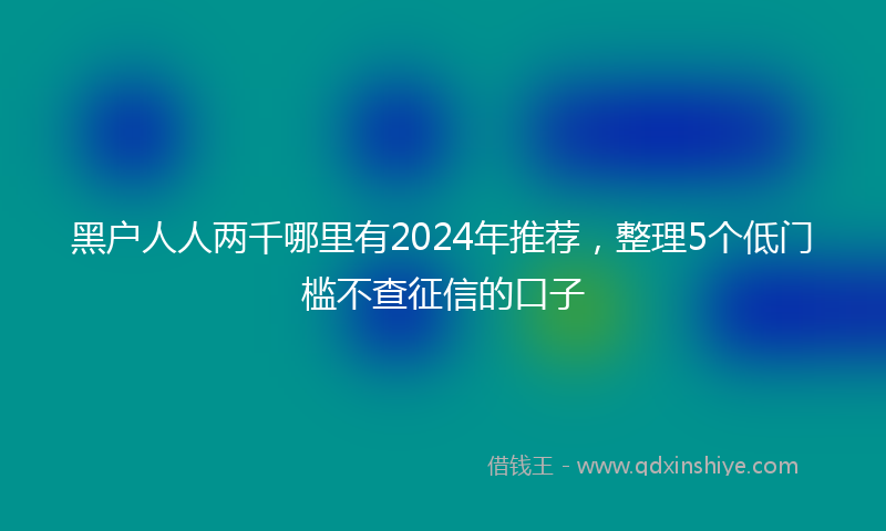 黑户人人两千哪里有2024年推荐，整理5个低门槛不查征信的口子