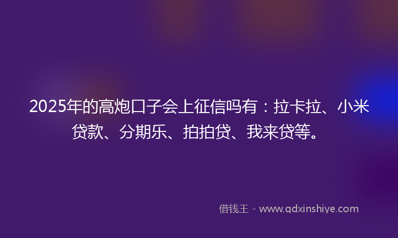 2025年的高炮口子会上征信吗有：拉卡拉、小米贷款、分期乐、拍拍贷、我来贷等。