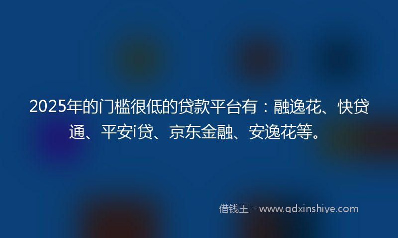 2025年的门槛很低的贷款平台有：融逸花、快贷通、平安i贷、京东金融、安逸花等。