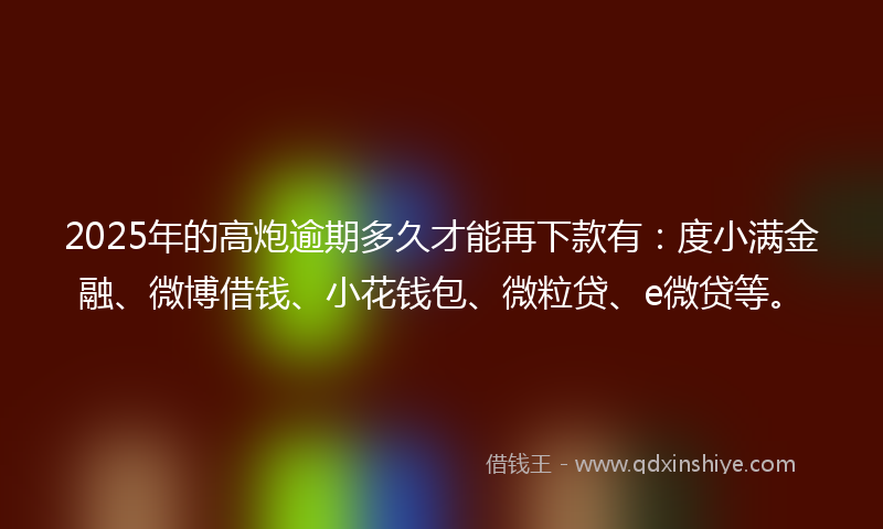 2025年的高炮逾期多久才能再下款有：度小满金融、微博借钱、小花钱包、微粒贷、e微贷等。