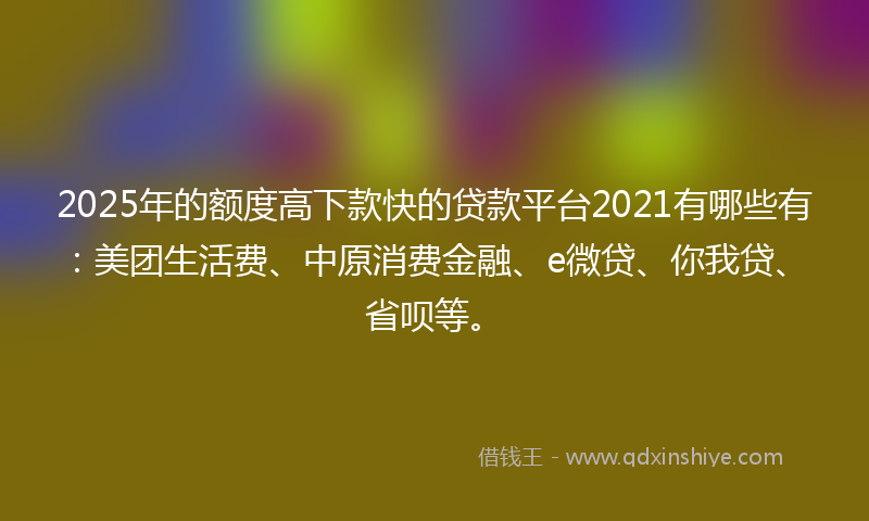 2025年的额度高下款快的贷款平台2021有哪些有：美团生活费、中原消费金融、e微贷、你我贷、省呗等。