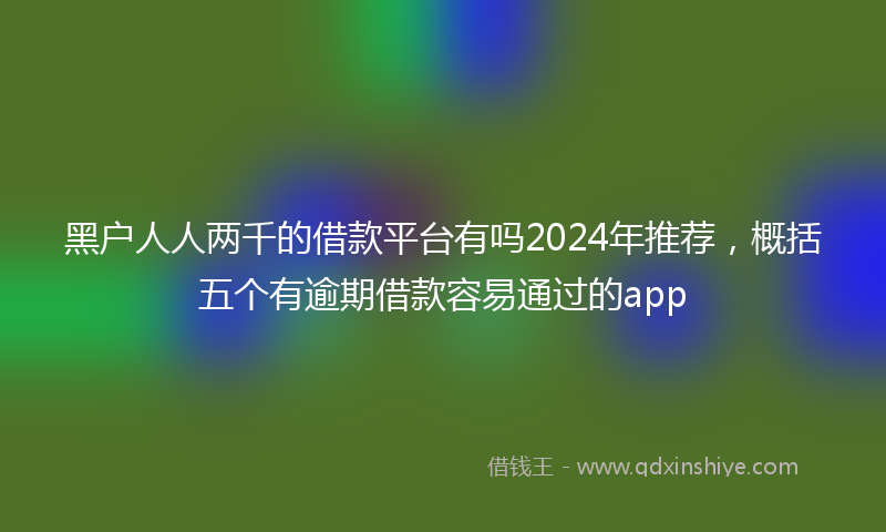 黑户人人两千的借款平台有吗2024年推荐，概括五个有逾期借款容易通过的app