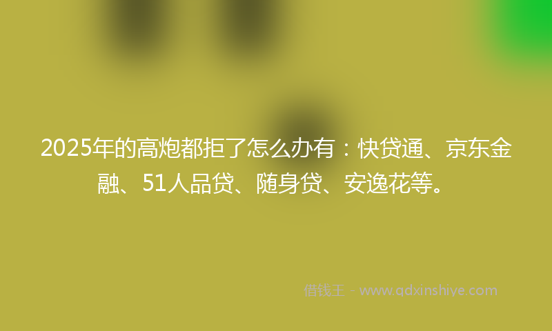 2025年的高炮都拒了怎么办有：快贷通、京东金融、51人品贷、随身贷、安逸花等。