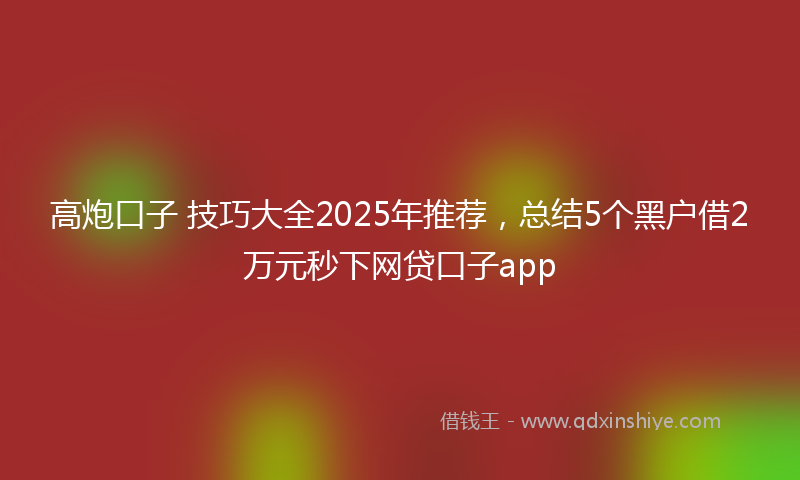 高炮口子 技巧大全2025年推荐，总结5个黑户借2万元秒下网贷口子app