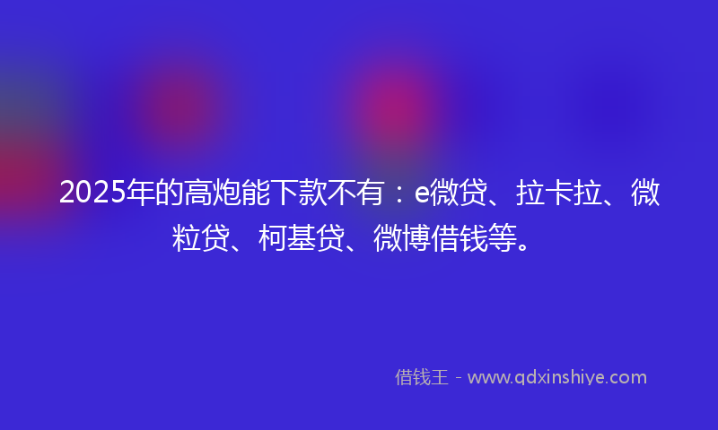 2025年的高炮能下款不有：e微贷、拉卡拉、微粒贷、柯基贷、微博借钱等。