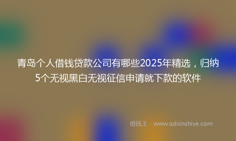 青岛个人借钱贷款公司有哪些2025年精选，归纳5个无视黑白无视征信申请就下款的软件