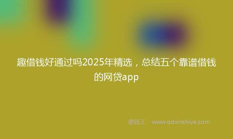 趣借钱好通过吗2025年精选，总结五个靠谱借钱的网贷app