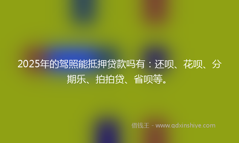 2025年的驾照能抵押贷款吗有：还呗、花呗、分期乐、拍拍贷、省呗等。