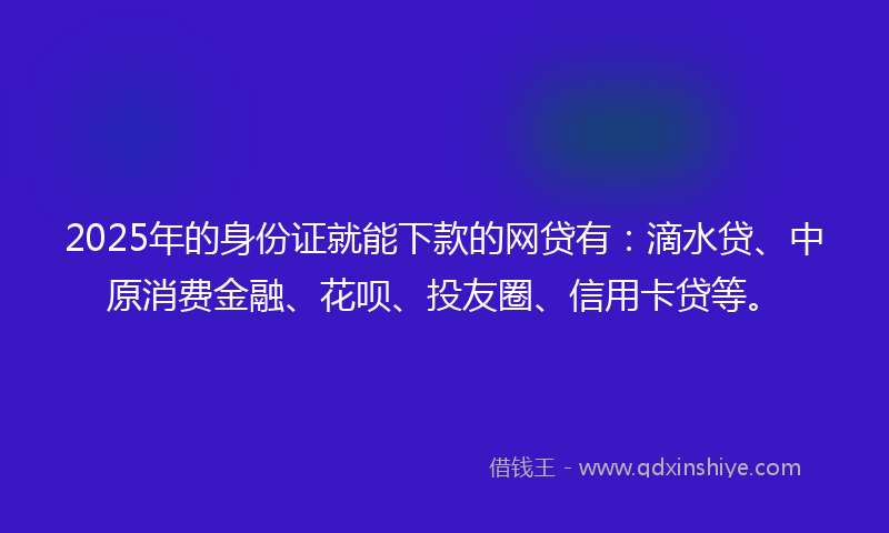 2025年的身份证就能下款的网贷有：滴水贷、中原消费金融、花呗、投友圈、信用卡贷等。