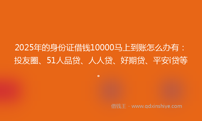 2025年的身份证借钱10000马上到账怎么办有：投友圈、51人品贷、人人贷、好期贷、平安i贷等。
