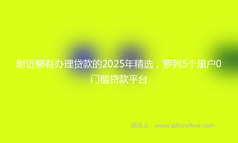 附近哪有办理贷款的2025年精选，罗列5个黑户0门槛贷款平台